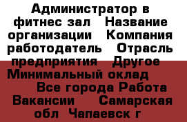 Администратор в фитнес-зал › Название организации ­ Компания-работодатель › Отрасль предприятия ­ Другое › Минимальный оклад ­ 25 000 - Все города Работа » Вакансии   . Самарская обл.,Чапаевск г.